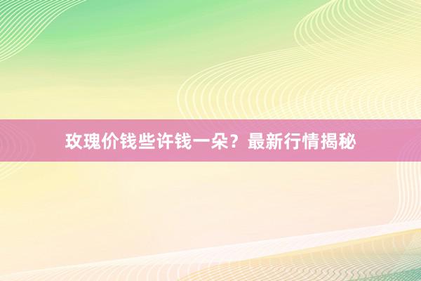 玫瑰价钱些许钱一朵？最新行情揭秘